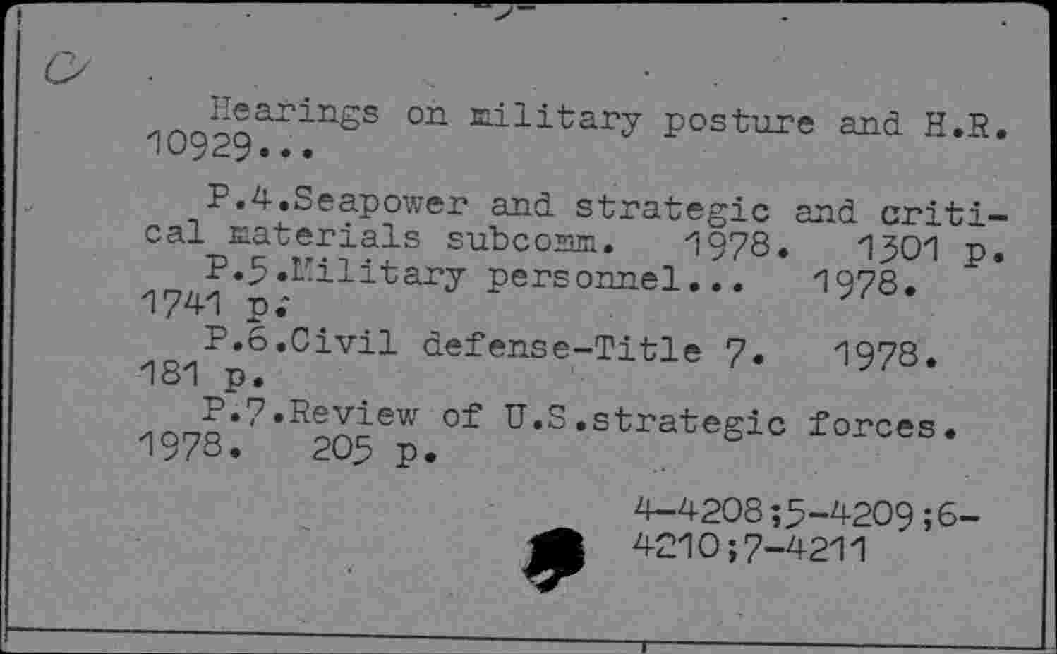 ﻿Hearings on military posture and H.R. 10929...
P.4.Seapower and strategic and critical materials subcoam. 1978.	1301 p.
P.5«Military personnel...	1978.
1741 p;
P.6.Civil defense-Title 7.	1978.
181 p.
P.7.Review of U.S.strategic forces.
1978.	205 p.
4-4208;5-4209;6-
4210;7-4211